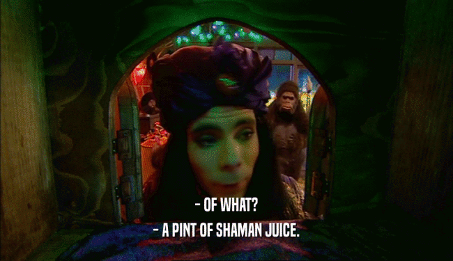 - OF WHAT? - A PINT OF SHAMAN JUICE. 