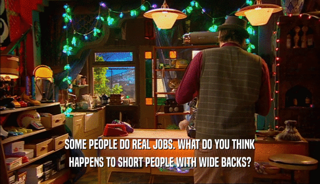 SOME PEOPLE DO REAL JOBS. WHAT DO YOU THINK
 HAPPENS TO SHORT PEOPLE WITH WIDE BACKS?
 