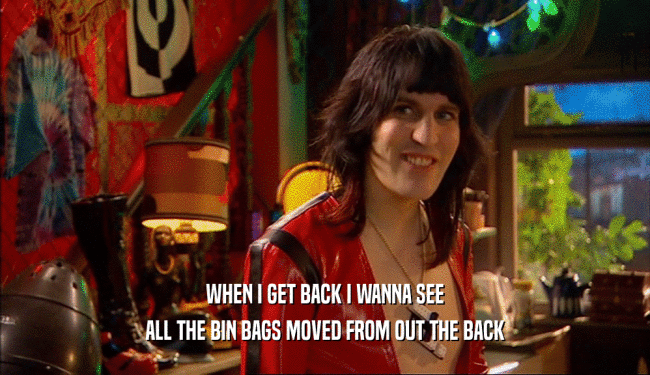 WHEN I GET BACK I WANNA SEE
 ALL THE BIN BAGS MOVED FROM OUT THE BACK
 