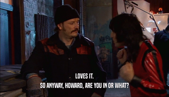 LOVES IT.
 SO ANYWAY, HOWARD, ARE YOU IN OR WHAT?
 