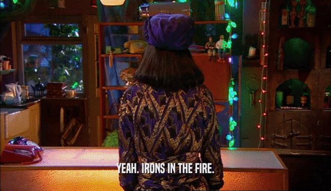 YEAH. IRONS IN THE FIRE.  