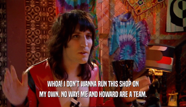 WHOA! I DON'T WANNA RUN THIS SHOP ON
 MY OWN. NO WAY! ME AND HOWARD ARE A TEAM.
 