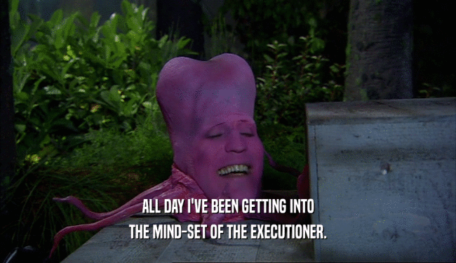 ALL DAY I'VE BEEN GETTING INTO THE MIND-SET OF THE EXECUTIONER. 