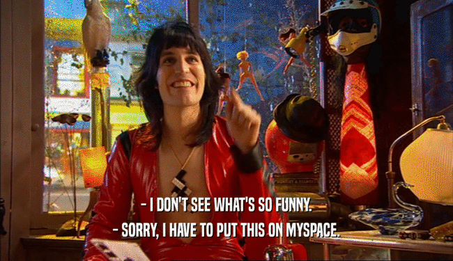 - I DON'T SEE WHAT'S SO FUNNY. - SORRY, I HAVE TO PUT THIS ON MYSPACE. 