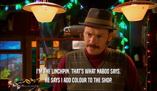 I'M THE LINCHPIN. THAT'S WHAT NABOO SAYS.
 HE SAYS I ADD COLOUR TO THE SHOP.
 