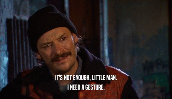 IT'S NOT ENOUGH, LITTLE MAN. I NEED A GESTURE. 