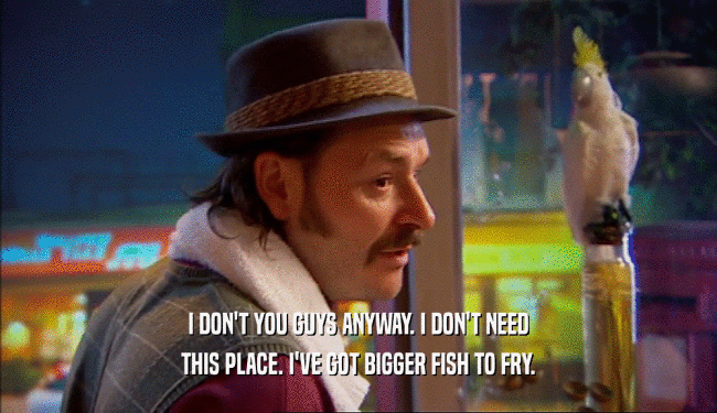 I DON'T YOU GUYS ANYWAY. I DON'T NEED THIS PLACE. I'VE GOT BIGGER FISH TO FRY. 