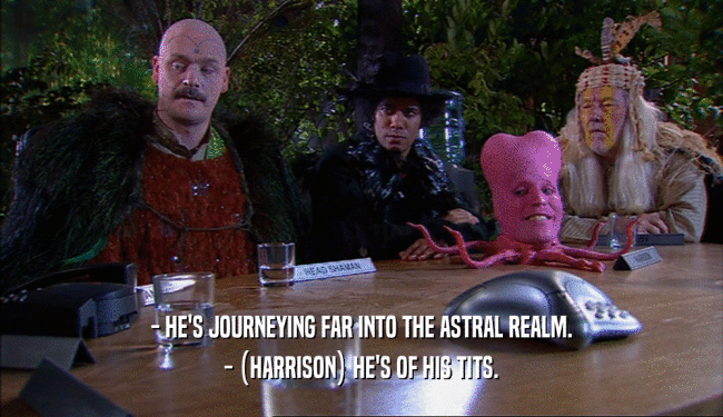 - HE'S JOURNEYING FAR INTO THE ASTRAL REALM. - (HARRISON) HE'S OF HIS TITS. 
