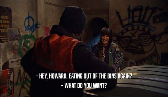 - HEY, HOWARD. EATING OUT OF THE BINS AGAIN? - WHAT DO YOU WANT? 