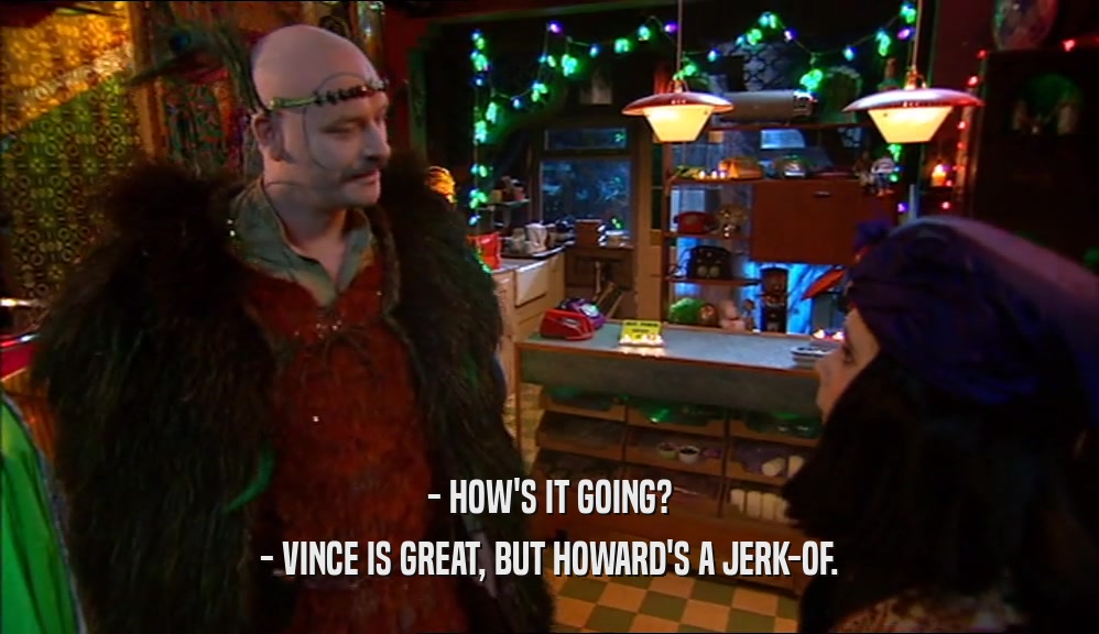 - HOW'S IT GOING?
 - VINCE IS GREAT, BUT HOWARD'S A JERK-OF.
 