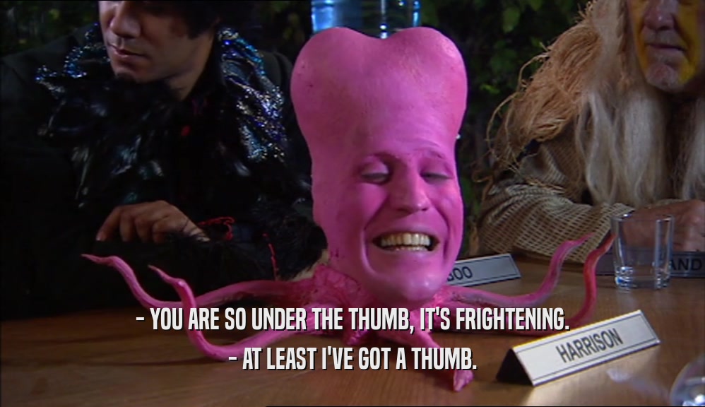 - YOU ARE SO UNDER THE THUMB, IT'S FRIGHTENING. - AT LEAST I'VE GOT A THUMB. 