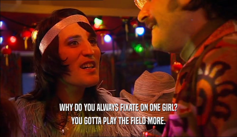WHY DO YOU ALWAYS FIXATE ON ONE GIRL? YOU GOTTA PLAY THE FIELD MORE. 