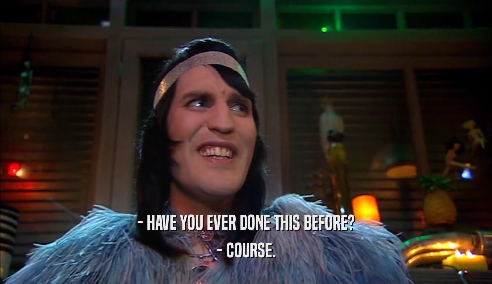 - HAVE YOU EVER DONE THIS BEFORE? - COURSE. 