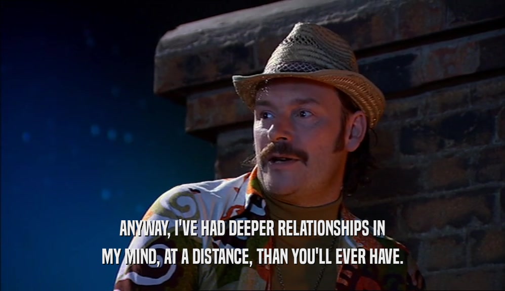 ANYWAY, I'VE HAD DEEPER RELATIONSHIPS IN MY MIND, AT A DISTANCE, THAN YOU'LL EVER HAVE. 