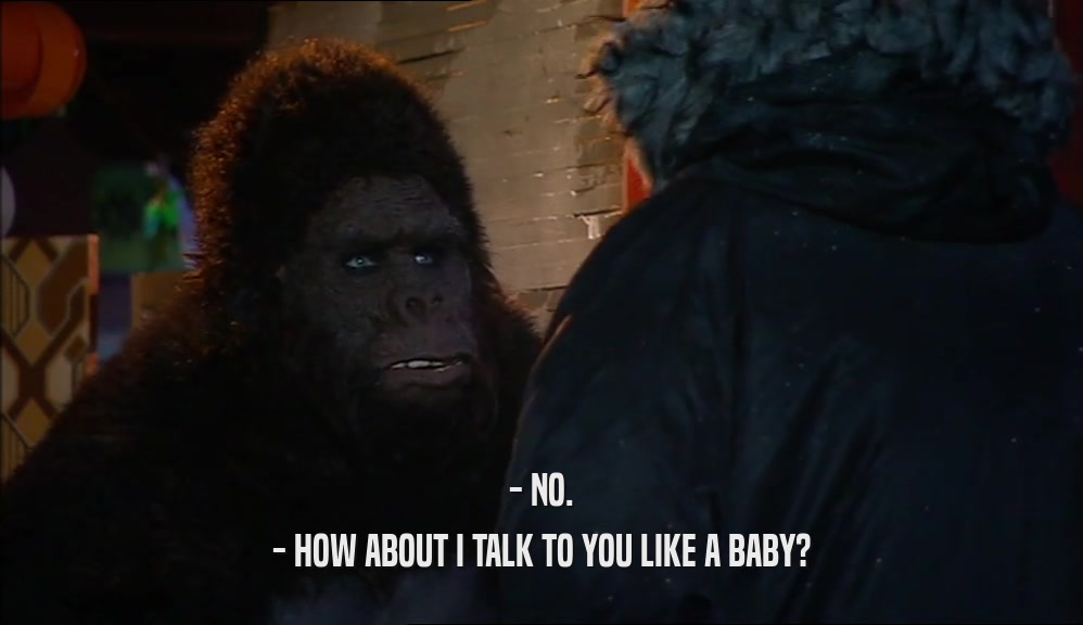 - NO. - HOW ABOUT I TALK TO YOU LIKE A BABY? 