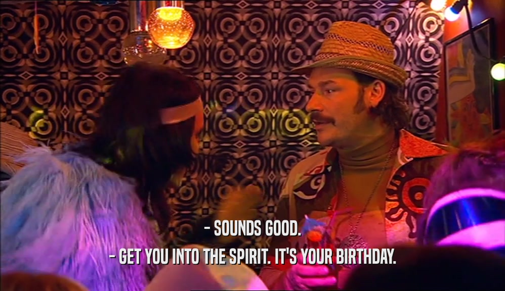 - SOUNDS GOOD.
 - GET YOU INTO THE SPIRIT. IT'S YOUR BIRTHDAY.
 