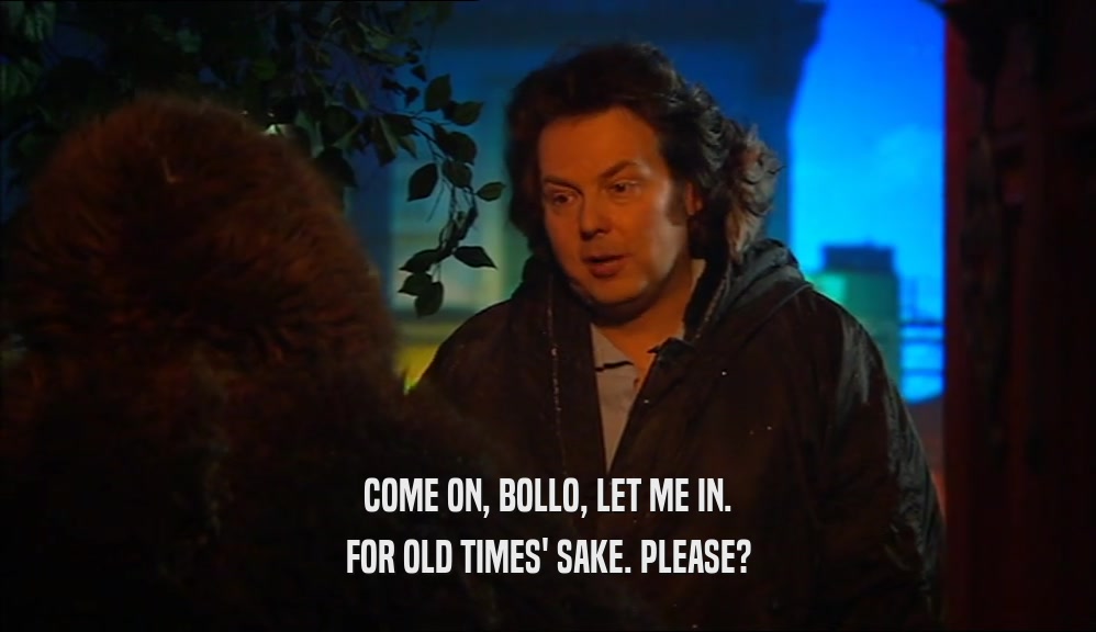 COME ON, BOLLO, LET ME IN. FOR OLD TIMES' SAKE. PLEASE? 