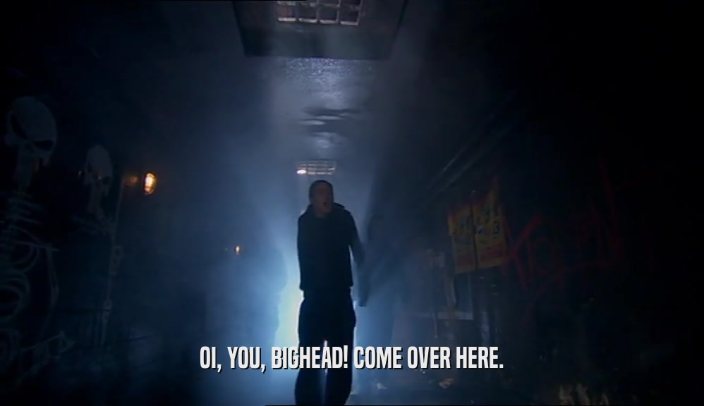 OI, YOU, BIGHEAD! COME OVER HERE.  