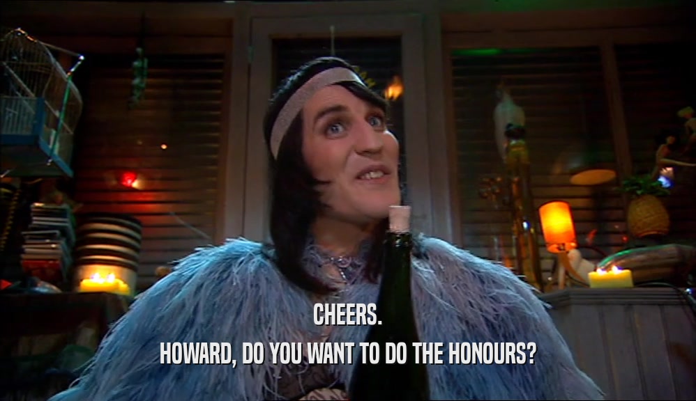 CHEERS. HOWARD, DO YOU WANT TO DO THE HONOURS? 