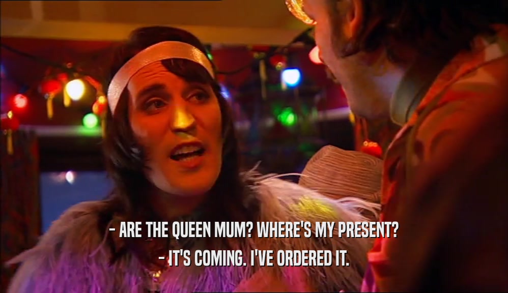 - ARE THE QUEEN MUM? WHERE'S MY PRESENT? - IT'S COMING. I'VE ORDERED IT. 