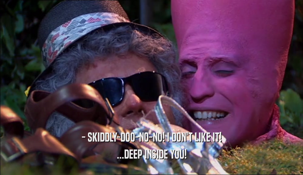 - SKIDDLY-DOO-NO-NO! I DON'T LIKE IT! ...DEEP INSIDE YOU! 