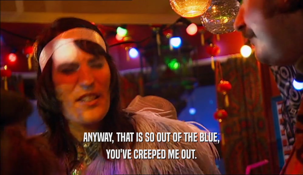 ANYWAY, THAT IS SO OUT OF THE BLUE, YOU'VE CREEPED ME OUT. 