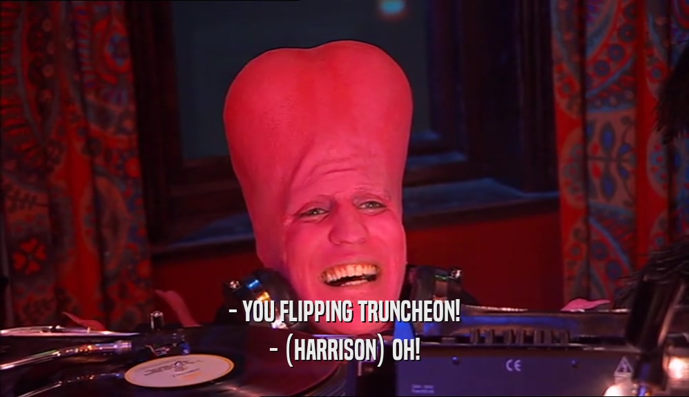 - YOU FLIPPING TRUNCHEON! - (HARRISON) OH! 