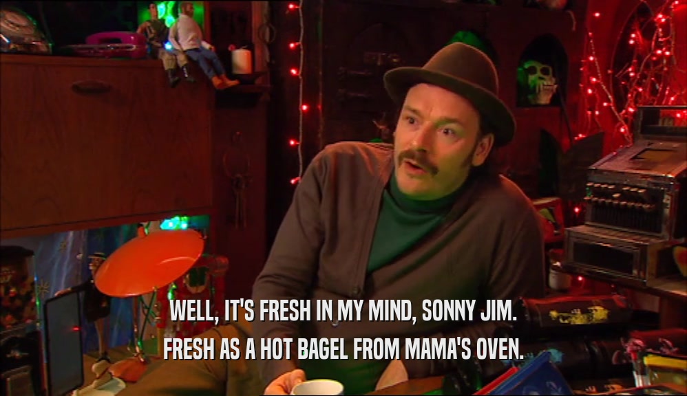 WELL, IT'S FRESH IN MY MIND, SONNY JIM. FRESH AS A HOT BAGEL FROM MAMA'S OVEN. 