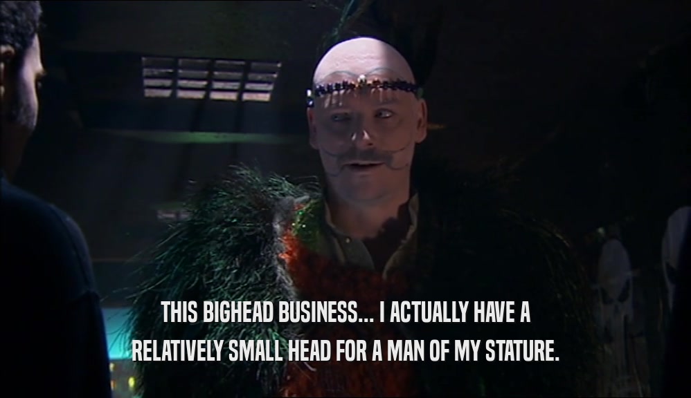 THIS BIGHEAD BUSINESS... I ACTUALLY HAVE A RELATIVELY SMALL HEAD FOR A MAN OF MY STATURE. 