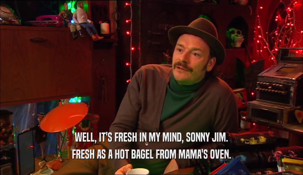 WELL, IT'S FRESH IN MY MIND, SONNY JIM. FRESH AS A HOT BAGEL FROM MAMA'S OVEN. 