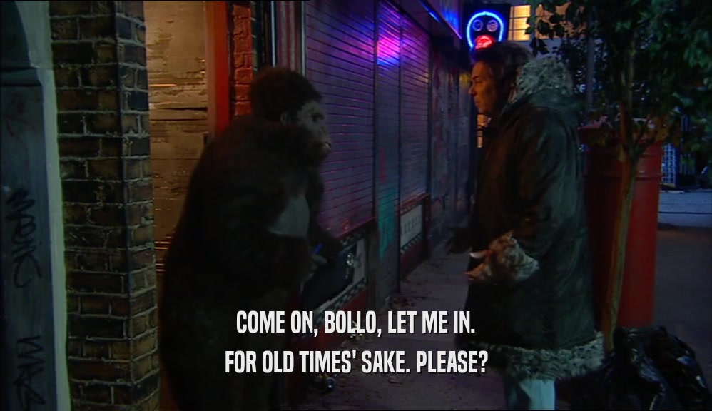 COME ON, BOLLO, LET ME IN. FOR OLD TIMES' SAKE. PLEASE? 