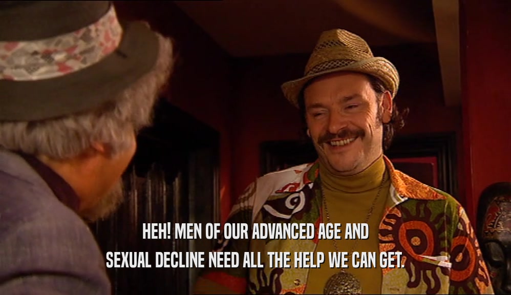 HEH! MEN OF OUR ADVANCED AGE AND SEXUAL DECLINE NEED ALL THE HELP WE CAN GET. 