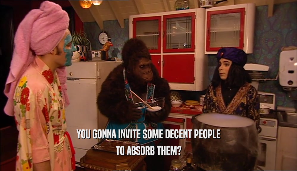 YOU GONNA INVITE SOME DECENT PEOPLE TO ABSORB THEM? 