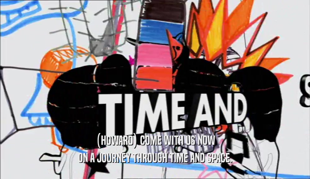 (HOWARD) COME WITH US NOW ON A JOURNEY THROUGH TIME AND SPACE. 