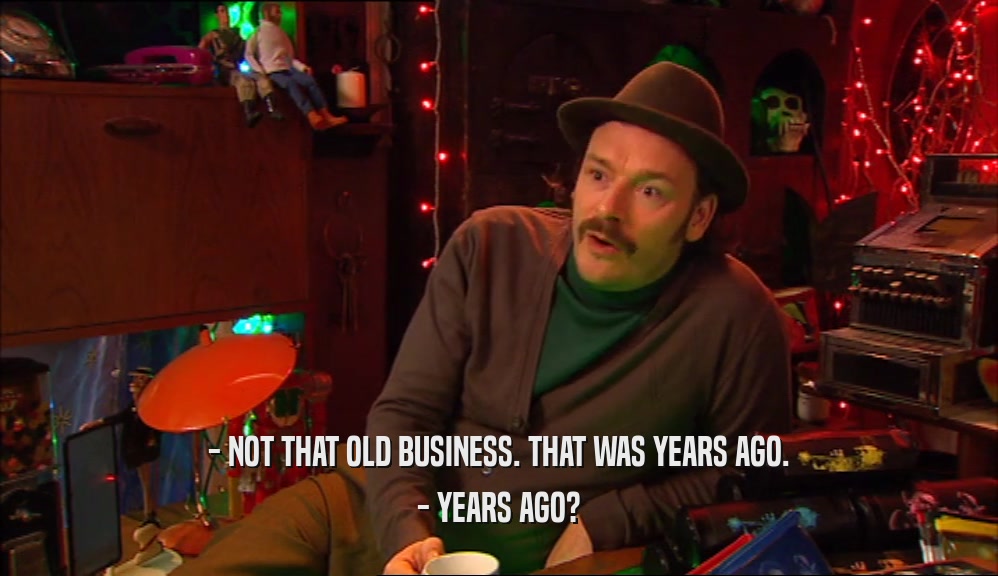 - NOT THAT OLD BUSINESS. THAT WAS YEARS AGO. - YEARS AGO? 