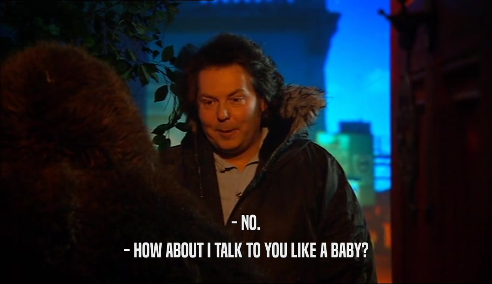 - NO. - HOW ABOUT I TALK TO YOU LIKE A BABY? 