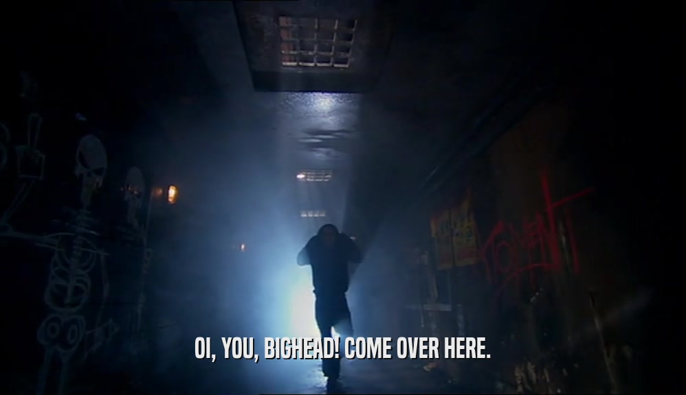 OI, YOU, BIGHEAD! COME OVER HERE.  