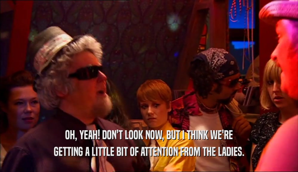 OH, YEAH! DON'T LOOK NOW, BUT I THINK WE'RE GETTING A LITTLE BIT OF ATTENTION FROM THE LADIES. 