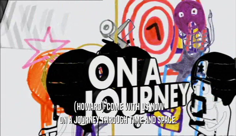 (HOWARD) COME WITH US NOW ON A JOURNEY THROUGH TIME AND SPACE. 