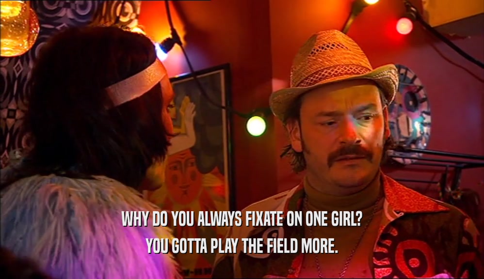 WHY DO YOU ALWAYS FIXATE ON ONE GIRL? YOU GOTTA PLAY THE FIELD MORE. 
