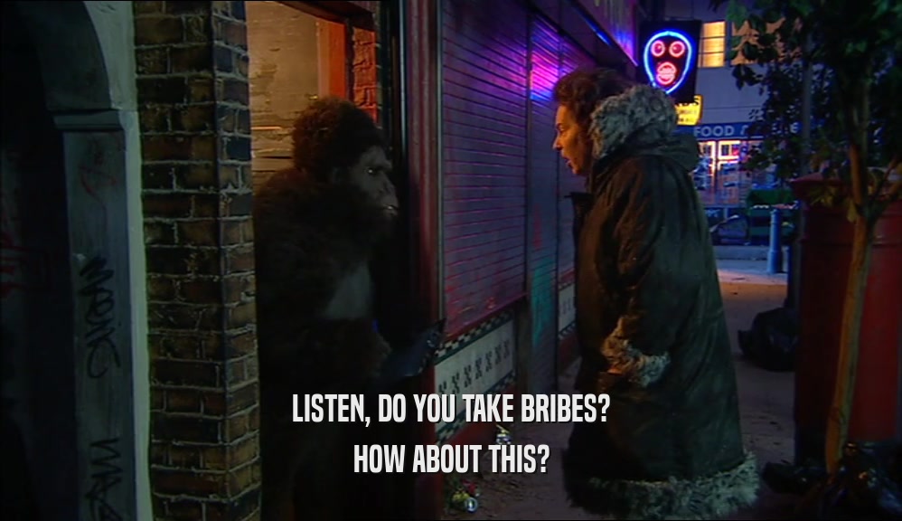 LISTEN, DO YOU TAKE BRIBES? HOW ABOUT THIS? 