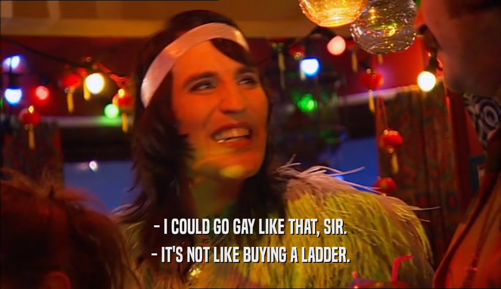 - I COULD GO GAY LIKE THAT, SIR.
 - IT'S NOT LIKE BUYING A LADDER.
 
