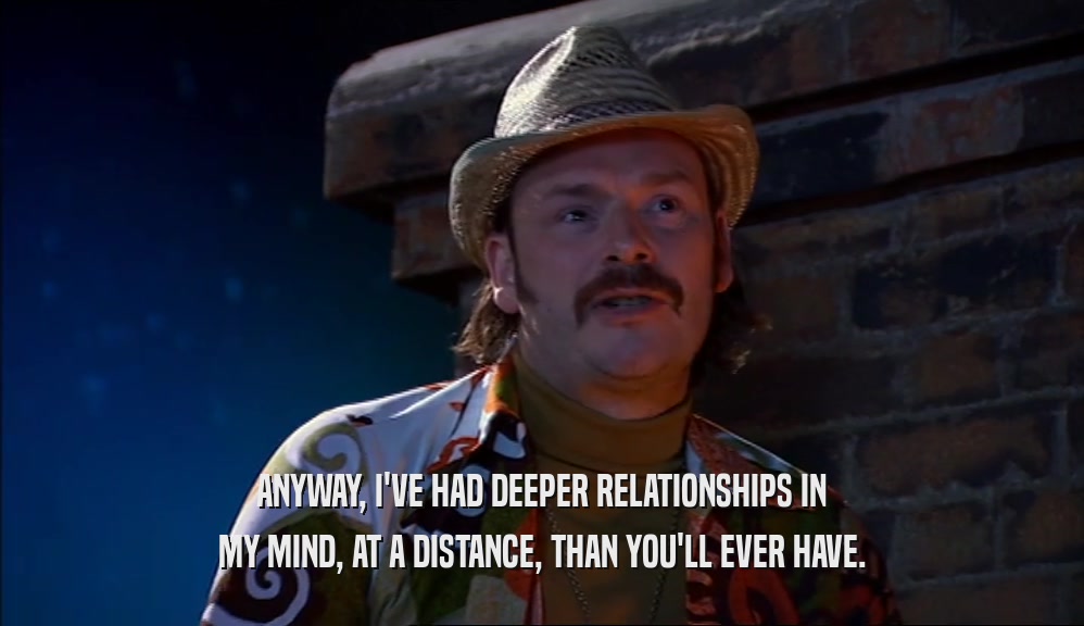ANYWAY, I'VE HAD DEEPER RELATIONSHIPS IN MY MIND, AT A DISTANCE, THAN YOU'LL EVER HAVE. 