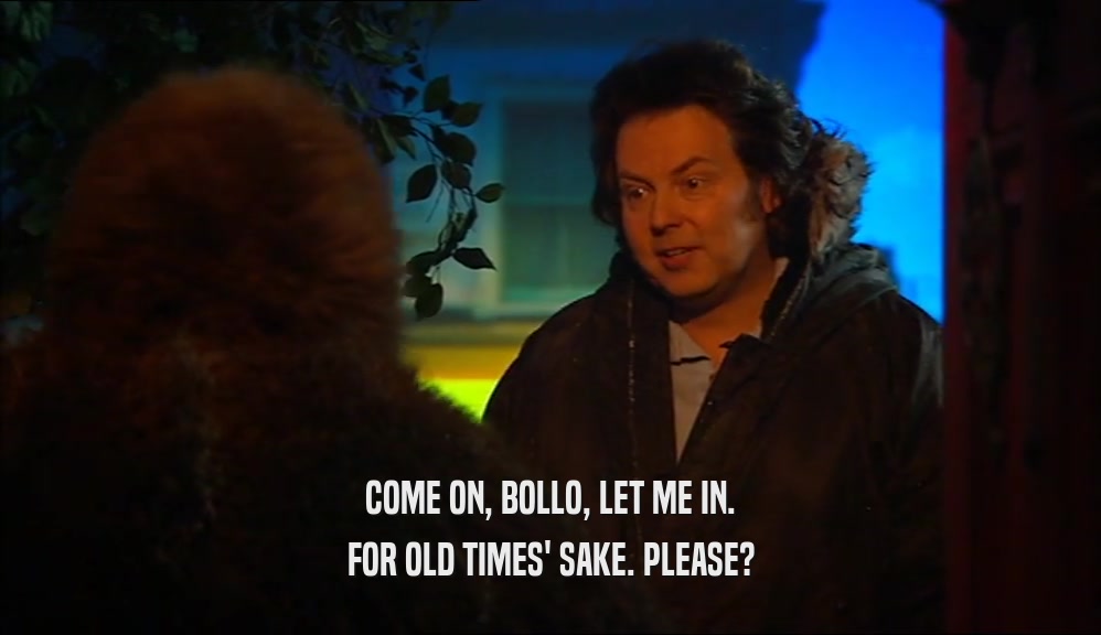 COME ON, BOLLO, LET ME IN. FOR OLD TIMES' SAKE. PLEASE? 