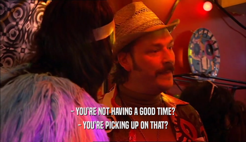 - YOU'RE NOT HAVING A GOOD TIME? - YOU'RE PICKING UP ON THAT? 
