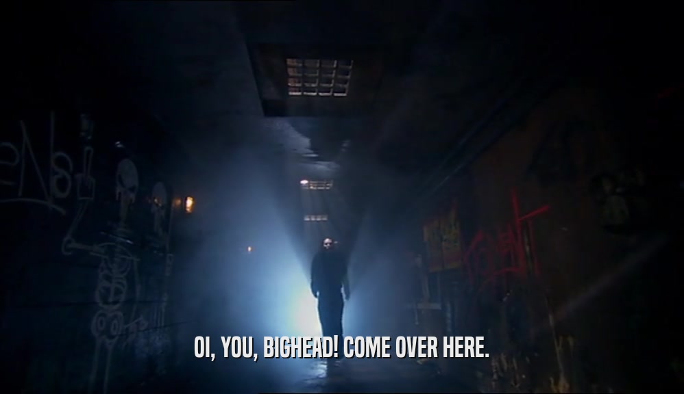 OI, YOU, BIGHEAD! COME OVER HERE.  