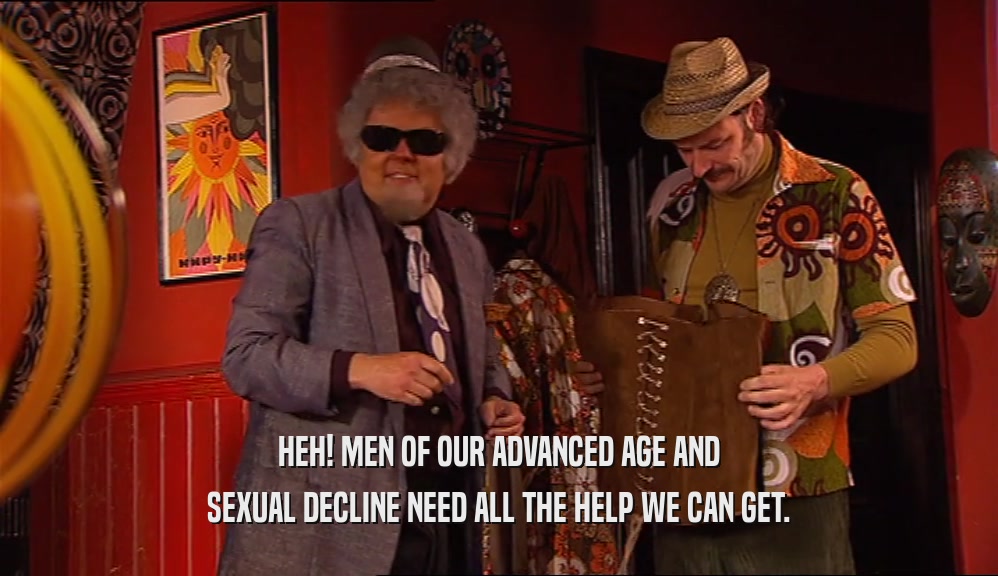 HEH! MEN OF OUR ADVANCED AGE AND SEXUAL DECLINE NEED ALL THE HELP WE CAN GET. 