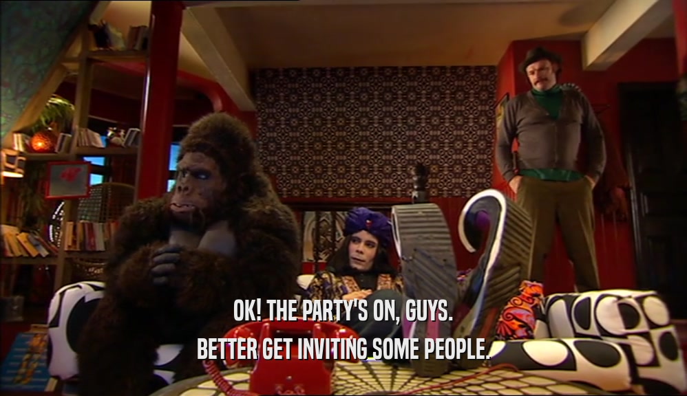 OK! THE PARTY'S ON, GUYS. BETTER GET INVITING SOME PEOPLE. 