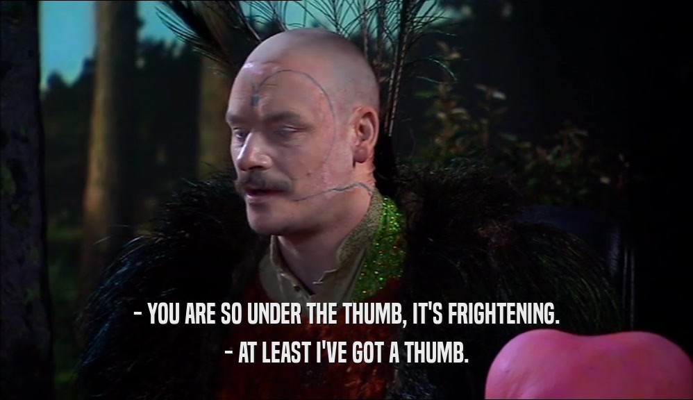 - YOU ARE SO UNDER THE THUMB, IT'S FRIGHTENING. - AT LEAST I'VE GOT A THUMB. 