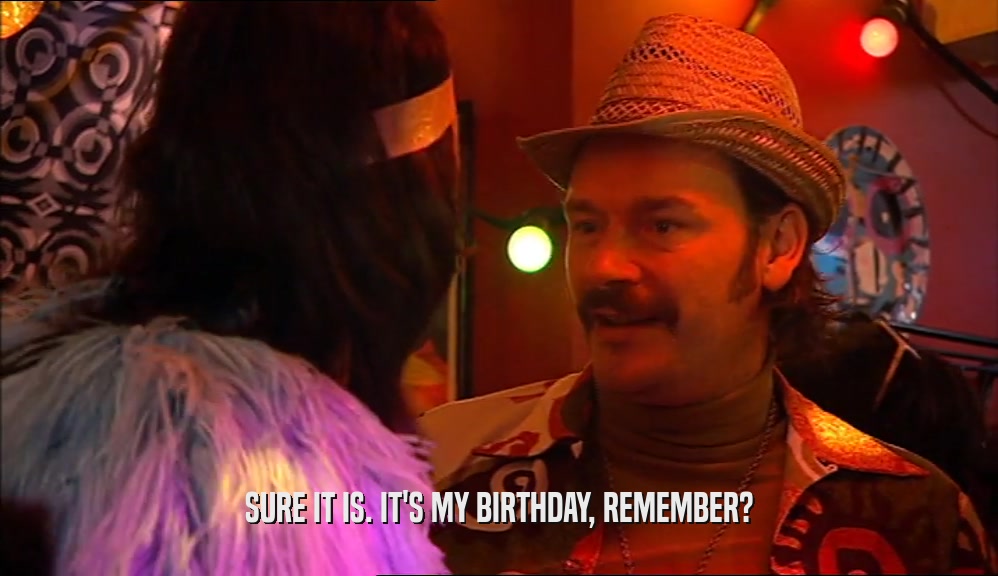 SURE IT IS. IT'S MY BIRTHDAY, REMEMBER?  